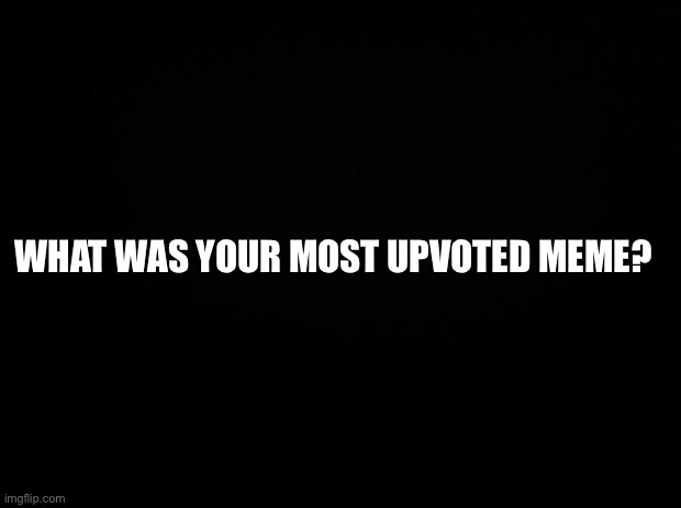 Black background | WHAT WAS YOUR MOST UPVOTED MEME? | image tagged in black background | made w/ Imgflip meme maker