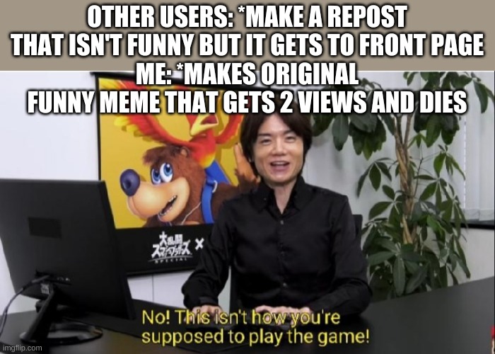 This isn't how you're supposed to play the game! | OTHER USERS: *MAKE A REPOST THAT ISN'T FUNNY BUT IT GETS TO FRONT PAGE
ME: *MAKES ORIGINAL FUNNY MEME THAT GETS 2 VIEWS AND DIES | image tagged in this isn't how you're supposed to play the game | made w/ Imgflip meme maker