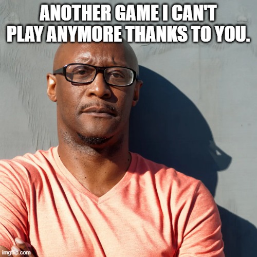 Say what? | ANOTHER GAME I CAN'T PLAY ANYMORE THANKS TO YOU. | image tagged in say what | made w/ Imgflip meme maker