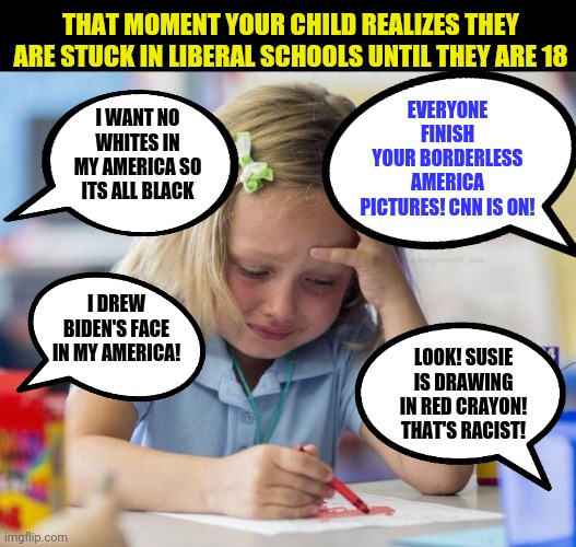 Liberalism. Destroying the country's soul, one student at a time... | EVERYONE FINISH YOUR BORDERLESS AMERICA PICTURES! CNN IS ON! THAT MOMENT YOUR CHILD REALIZES THEY ARE STUCK IN LIBERAL SCHOOLS UNTIL THEY ARE 18; I WANT NO WHITES IN MY AMERICA SO ITS ALL BLACK; I DREW BIDEN'S FACE IN MY AMERICA! LOOK! SUSIE IS DRAWING IN RED CRAYON! THAT'S RACIST! | image tagged in crying girl drawing,democrats,triggered liberal,unfair | made w/ Imgflip meme maker