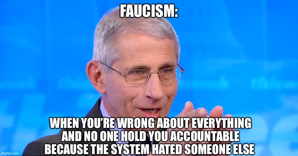 Faucism | FAUCISM:; WHEN YOU’RE WRONG ABOUT EVERYTHING AND NO ONE HOLD YOU ACCOUNTABLE BECAUSE THE SYSTEM HATED SOMEONE ELSE | image tagged in dr fauci 2020 | made w/ Imgflip meme maker