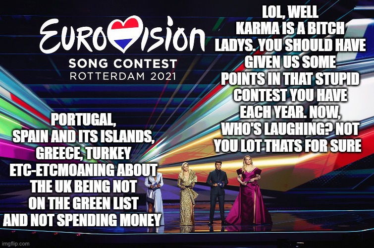 LOL, WELL KARMA IS A BITCH LADYS. YOU SHOULD HAVE GIVEN US SOME POINTS IN THAT STUPID CONTEST YOU HAVE EACH YEAR. NOW, WHO'S LAUGHING? NOT YOU LOT THATS FOR SURE; PORTUGAL, SPAIN AND ITS ISLANDS, GREECE, TURKEY ETC-ETCMOANING ABOUT THE UK BEING NOT ON THE GREEN LIST AND NOT SPENDING MONEY | image tagged in eurovision,uk | made w/ Imgflip meme maker