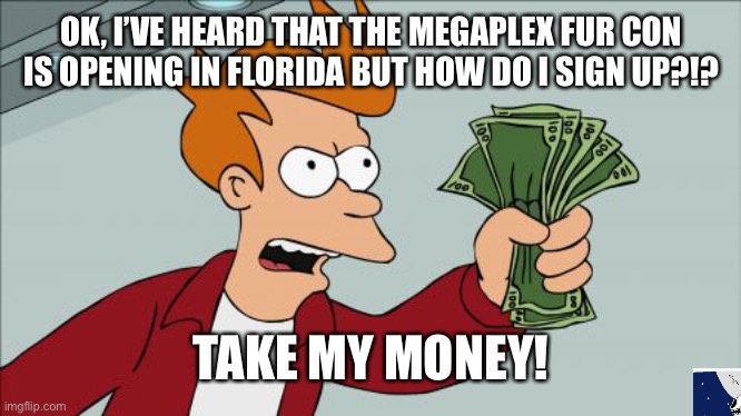 I really wanna go!! What date is it!? How do I sign up?! Where is it held?!? | OK, I’VE HEARD THAT THE MEGAPLEX FUR CON IS OPENING IN FLORIDA BUT HOW DO I SIGN UP?!? TAKE MY MONEY! | image tagged in memes,shut up and take my money fry | made w/ Imgflip meme maker