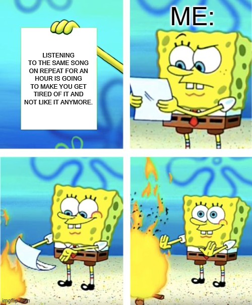 Spongebob Burning Paper | ME:; LISTENING TO THE SAME SONG ON REPEAT FOR AN HOUR IS GOING TO MAKE YOU GET TIRED OF IT AND NOT LIKE IT ANYMORE. | image tagged in spongebob burning paper | made w/ Imgflip meme maker