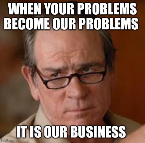 my face when someone asks a stupid question | WHEN YOUR PROBLEMS BECOME OUR PROBLEMS IT IS OUR BUSINESS | image tagged in my face when someone asks a stupid question | made w/ Imgflip meme maker