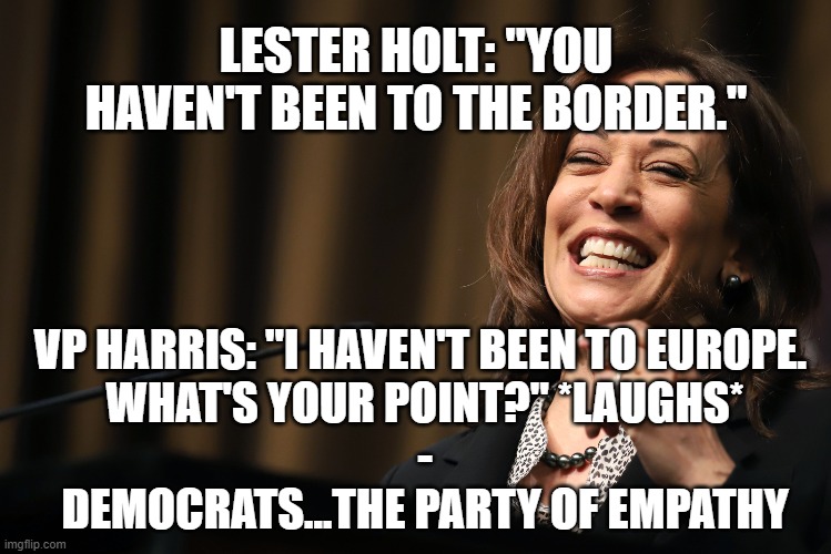 Democrats - The Party of Empathy | LESTER HOLT: "YOU HAVEN'T BEEN TO THE BORDER."; VP HARRIS: "I HAVEN'T BEEN TO EUROPE. 
WHAT'S YOUR POINT?" *LAUGHS*
-
DEMOCRATS...THE PARTY OF EMPATHY | image tagged in liberal hypocrisy,kamala harris,politics,illegal immigration | made w/ Imgflip meme maker