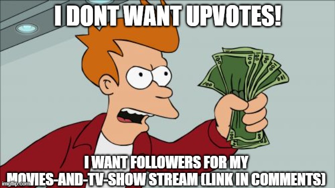 https://imgflip.com/m/Movies-and-TV-Show | I DONT WANT UPVOTES! I WANT FOLLOWERS FOR MY MOVIES-AND-TV-SHOW STREAM (LINK IN COMMENTS) | image tagged in memes,shut up and take my money fry | made w/ Imgflip meme maker