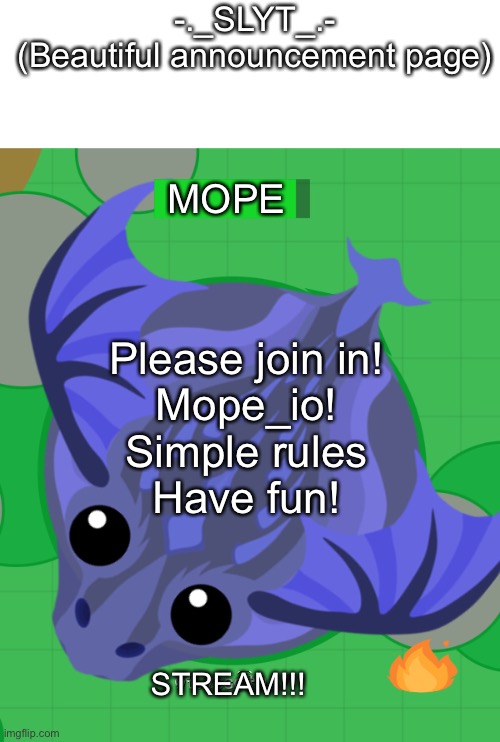 Mope.io stream! |  -._SLYT_.-
(Beautiful announcement page); MOPE; Please join in!
Mope_io!
Simple rules
Have fun! STREAM!!! | image tagged in mopeio,gaming,mobile,pc,game,animal | made w/ Imgflip meme maker