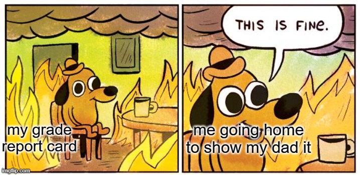 This Is Fine | me going home to show my dad it; my grade report card | image tagged in memes,this is fine | made w/ Imgflip meme maker