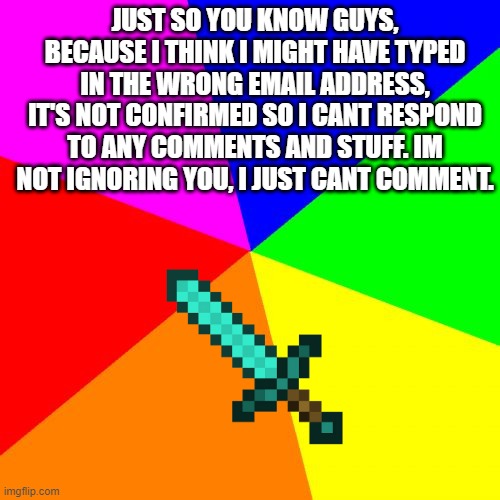 I can't respond to comments, sorry. |  JUST SO YOU KNOW GUYS, BECAUSE I THINK I MIGHT HAVE TYPED IN THE WRONG EMAIL ADDRESS, IT'S NOT CONFIRMED SO I CANT RESPOND TO ANY COMMENTS AND STUFF. IM NOT IGNORING YOU, I JUST CANT COMMENT. | image tagged in memes,blank colored background | made w/ Imgflip meme maker