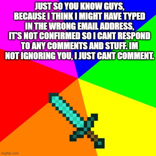 FYI, I cant comment | JUST SO YOU KNOW GUYS, BECAUSE I THINK I MIGHT HAVE TYPED IN THE WRONG EMAIL ADDRESS, IT'S NOT CONFIRMED SO I CANT RESPOND TO ANY COMMENTS AND STUFF. IM NOT IGNORING YOU, I JUST CANT COMMENT. | image tagged in memes,blank colored background | made w/ Imgflip meme maker