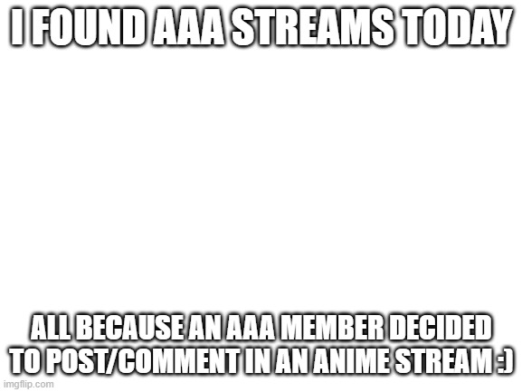 I mean...it is their fault. | I FOUND AAA STREAMS TODAY; ALL BECAUSE AN AAA MEMBER DECIDED TO POST/COMMENT IN AN ANIME STREAM :) | image tagged in blank white template | made w/ Imgflip meme maker