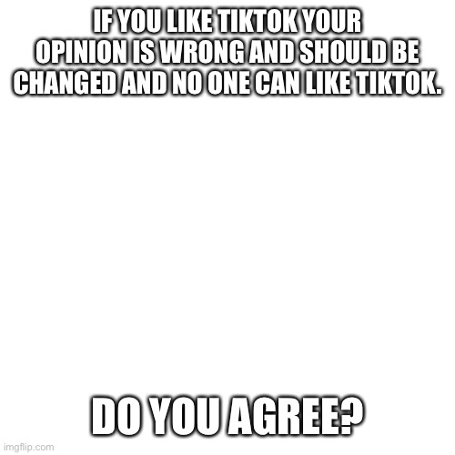 Liking tiktok is not a correct opinion. Hating tiktok is. | IF YOU LIKE TIKTOK YOUR OPINION IS WRONG AND SHOULD BE CHANGED AND NO ONE CAN LIKE TIKTOK. DO YOU AGREE? | image tagged in memes,blank transparent square,tik tok sucks,tiktok sucks,tiktok,tik tok | made w/ Imgflip meme maker