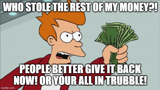 Shut Up And Take My Money Fry | WHO STOLE THE REST OF MY MONEY?! PEOPLE BETTER GIVE IT BACK NOW! OR YOUR ALL IN TRUBBLE! | image tagged in memes,shut up and take my money fry | made w/ Imgflip meme maker