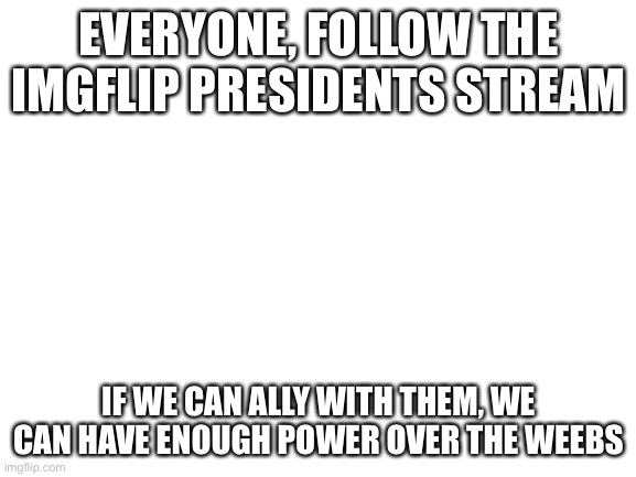 Blank White Template | EVERYONE, FOLLOW THE IMGFLIP PRESIDENTS STREAM; IF WE CAN ALLY WITH THEM, WE CAN HAVE ENOUGH POWER OVER THE WEEBS | image tagged in blank white template | made w/ Imgflip meme maker