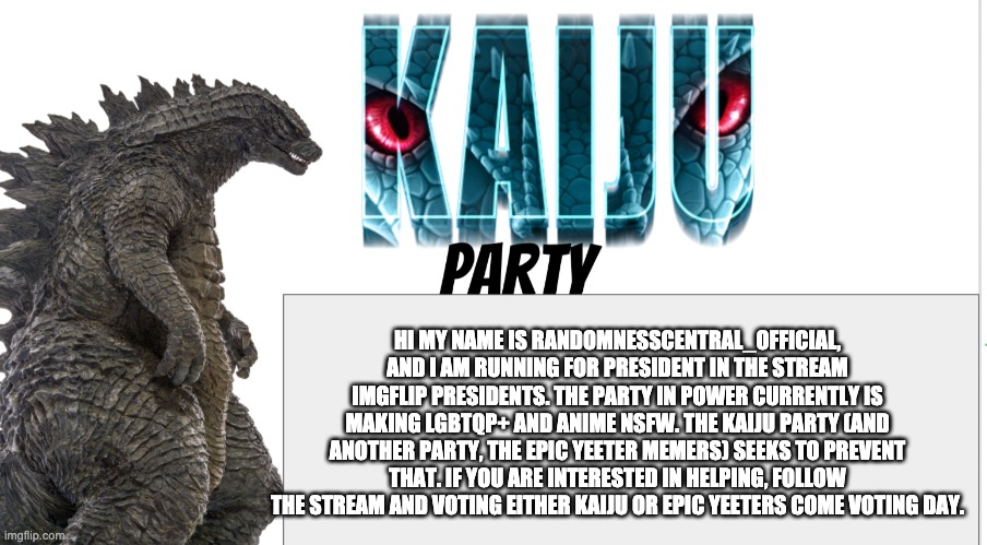 Kaiju Party announcement | HI MY NAME IS RANDOMNESSCENTRAL_OFFICIAL, AND I AM RUNNING FOR PRESIDENT IN THE STREAM IMGFLIP PRESIDENTS. THE PARTY IN POWER CURRENTLY IS MAKING LGBTQP+ AND ANIME NSFW. THE KAIJU PARTY (AND ANOTHER PARTY, THE EPIC YEETER MEMERS) SEEKS TO PREVENT THAT. IF YOU ARE INTERESTED IN HELPING, FOLLOW THE STREAM AND VOTING EITHER KAIJU OR EPIC YEETERS COME VOTING DAY. | image tagged in kaiju party announcement | made w/ Imgflip meme maker