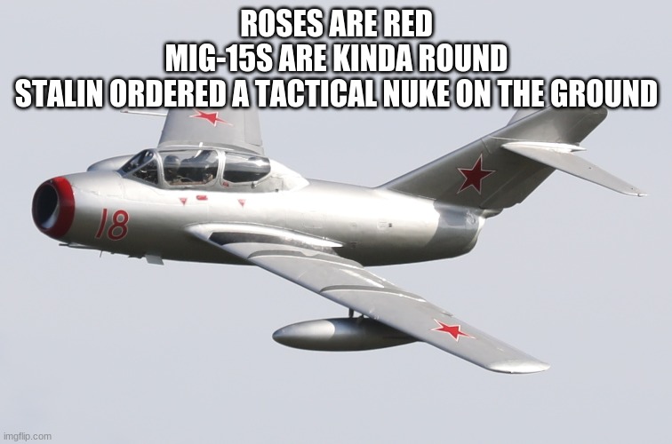 Mikoyan-Gurevich MiG-15 | ROSES ARE RED
MIG-15S ARE KINDA ROUND
STALIN ORDERED A TACTICAL NUKE ON THE GROUND | image tagged in mikoyan-gurevich mig-15 | made w/ Imgflip meme maker