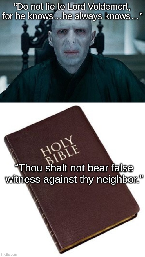 “Do not lie to Lord Voldemort, for he knows…he always knows…” “Thou shalt not bear false witness against thy neighbor.” | image tagged in lord voldemort,holy bible | made w/ Imgflip meme maker