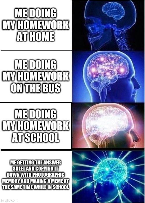 Homework big brain | ME DOING MY HOMEWORK AT HOME; ME DOING MY HOMEWORK ON THE BUS; ME DOING MY HOMEWORK AT SCHOOL; ME GETTING THE ANSWER SHEET AND COPYING IT DOWN WITH PHOTOGRAPHIC MEMORY AND MAKING A MEME AT THE SAME TIME WHILE IN SCHOOL | image tagged in memes,expanding brain | made w/ Imgflip meme maker