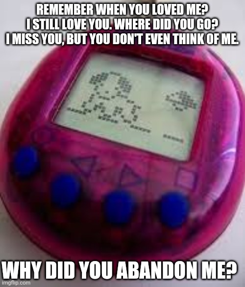 Tamagotchi remembers |  REMEMBER WHEN YOU LOVED ME?
I STILL LOVE YOU. WHERE DID YOU GO?
I MISS YOU, BUT YOU DON'T EVEN THINK OF ME. WHY DID YOU ABANDON ME? | image tagged in gaming,retro,pepperidge farms remembers,remember,pets,sad keanu | made w/ Imgflip meme maker