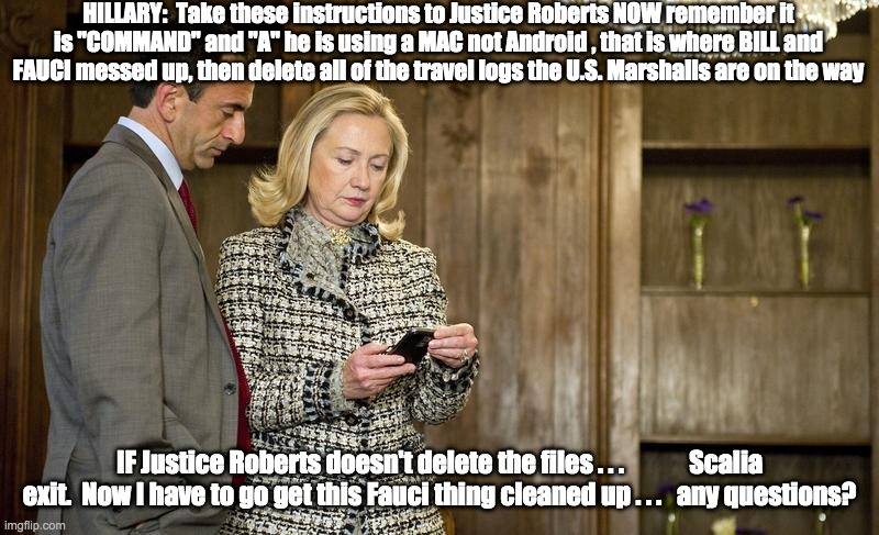 Cleaning up travel logs - rohb/rupe | HILLARY:  Take these instructions to Justice Roberts NOW remember it is "COMMAND" and "A" he is using a MAC not Android , that is where BILL and FAUCI messed up, then delete all of the travel logs the U.S. Marshalls are on the way; IF Justice Roberts doesn't delete the files . . .             Scalia exit.  Now I have to go get this Fauci thing cleaned up . . .   any questions? | image tagged in justice john roberts,hillary clinton | made w/ Imgflip meme maker