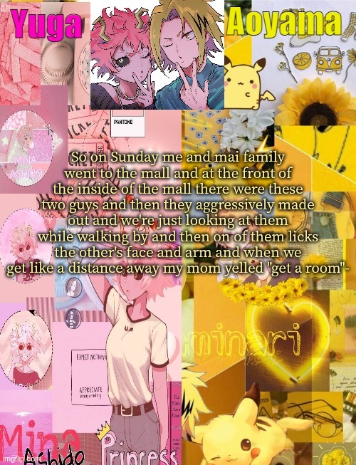 story time | So on Sunday me and mai family went to the mall and at the front of the inside of the mall there were these two guys and then they aggressively made out and we're just looking at them while walking by and then on of them licks the other's face and arm and when we get like a distance away my mom yelled "get a room"- | image tagged in mina and denki temp tysm yachi | made w/ Imgflip meme maker