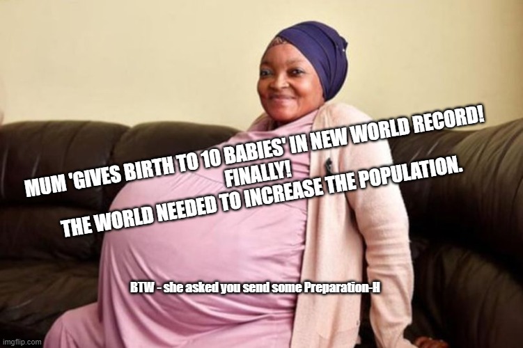 Cheaper by the Dozen |  MUM 'GIVES BIRTH TO 10 BABIES' IN NEW WORLD RECORD! 
FINALLY! 
THE WORLD NEEDED TO INCREASE THE POPULATION. BTW - she asked you send some Preparation-H | image tagged in 10 babies at once,funny,hemorrhoids,overpopulation | made w/ Imgflip meme maker