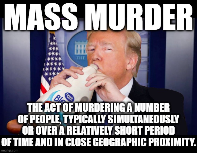MASS MURDER | MASS MURDER; THE ACT OF MURDERING A NUMBER OF PEOPLE, TYPICALLY SIMULTANEOUSLY OR OVER A RELATIVELY SHORT PERIOD OF TIME AND IN CLOSE GEOGRAPHIC PROXIMITY. | image tagged in mass murder,trump,virus,number of people,geographic proximity,period of time | made w/ Imgflip meme maker