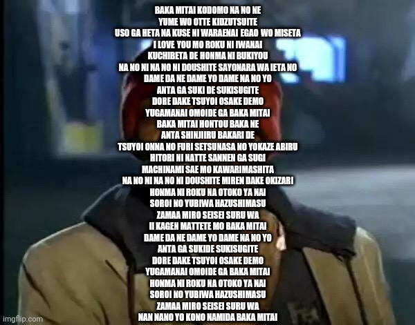 Y'all Got Any More Of That Meme | BAKA MITAI KODOMO NA NO NE
YUME WO OTTE KIDZUTSUITE
USO GA HETA NA KUSE NI WARAENAI EGAO WO MISETA
I LOVE YOU MO ROKU NI IWANAI
KUCHIBETA DE HONMA NI BUKIYOU
NA NO NI NA NO NI DOUSHITE SAYONARA WA IETA NO

DAME DA NE DAME YO DAME NA NO YO
ANTA GA SUKI DE SUKISUGITE
DORE DAKE TSUYOI OSAKE DEMO
YUGAMANAI OMOIDE GA BAKA MITAI

BAKA MITAI HONTOU BAKA NE
ANTA SHINJIIRU BAKARI DE
TSUYOI ONNA NO FURI SETSUNASA NO YOKAZE ABIRU
HITORI NI NATTE SANNEN GA SUGI
MACHINAMI SAE MO KAWARIMASHITA
NA NO NI NA NO NI DOUSHITE MIREN DAKE OKIZARI

HONMA NI ROKU NA OTOKO YA NAI
SOROI NO YUBIWA HAZUSHIMASU
ZAMAA MIRO SEISEI SURU WA
II KAGEN MATTETE MO BAKA MITAI

DAME DA NE DAME YO DAME NA NO YO
ANTA GA SUKIDE SUKISUGITE
DORE DAKE TSUYOI OSAKE DEMO
YUGAMANAI OMOIDE GA BAKA MITAI

HONMA NI ROKU NA OTOKO YA NAI
SOROI NO YUBIWA HAZUSHIMASU
ZAMAA MIRO SEISEI SURU WA
NAN NANO YO KONO NAMIDA BAKA MITAI | made w/ Imgflip meme maker