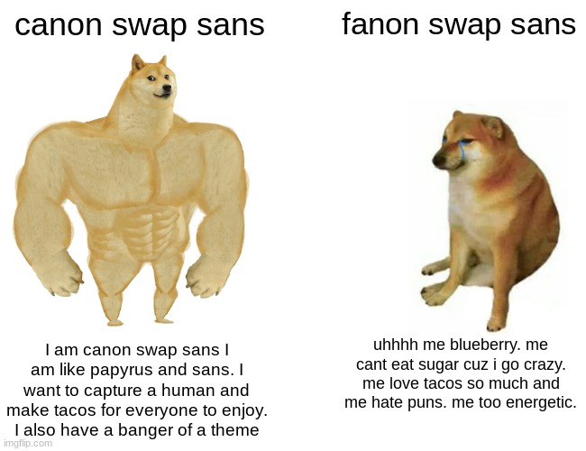 Fanon is also SHORT AF |  canon swap sans; fanon swap sans; I am canon swap sans I am like papyrus and sans. I want to capture a human and make tacos for everyone to enjoy. I also have a banger of a theme; uhhhh me blueberry. me cant eat sugar cuz i go crazy. me love tacos so much and me hate puns. me too energetic. | image tagged in memes,buff doge vs cheems | made w/ Imgflip meme maker