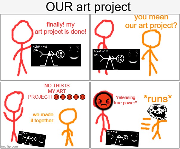 i drew a comic | OUR art project; you mean our art project? finally! my art project is done! 😡; NO THIS IS MY ART PROJECT! 😡😡😡😡😡; *runs*; *releasing true power*; we made it together. | image tagged in memes,blank comic panel 2x2 | made w/ Imgflip meme maker