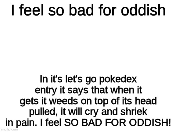 Oddish | I feel so bad for oddish; In it's let's go pokedex entry it says that when it gets it weeds on top of its head pulled, it will cry and shriek in pain. I feel SO BAD FOR ODDISH! | image tagged in blank white template,oddish,pokedex entries | made w/ Imgflip meme maker