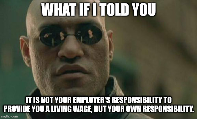 Matrix Morpheus Meme | WHAT IF I TOLD YOU IT IS NOT YOUR EMPLOYER'S RESPONSIBILITY TO PROVIDE YOU A LIVING WAGE, BUT YOUR OWN RESPONSIBILITY. | image tagged in memes,matrix morpheus | made w/ Imgflip meme maker