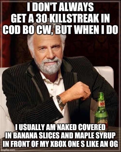 The Most Interesting Man In The World Meme | I DON'T ALWAYS GET A 30 KILLSTREAK IN COD BO CW, BUT WHEN I DO; I USUALLY AM NAKED COVERED IN BANANA SLICES AND MAPLE SYRUP IN FRONT OF MY XBOX ONE S LIKE AN OG | image tagged in memes,the most interesting man in the world | made w/ Imgflip meme maker