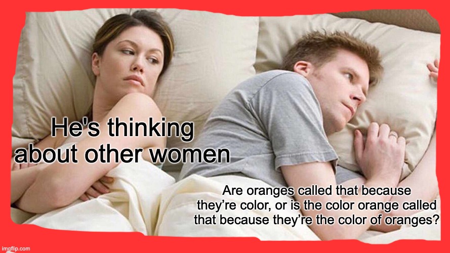 Think about it | He's thinking about other women; Are oranges called that because they’re color, or is the color orange called that because they’re the color of oranges? | image tagged in memes,i bet he's thinking about other women | made w/ Imgflip meme maker