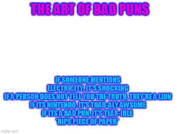 The art of bad puns | IF SOMEONE MENTIONS ELECTRICITY, IT'S SHOCKING
IF A PERSON DOES NOT TELL YOU THE TRUTH, THEY'RE A LION
IF ITS NINTENDO, IT'S TOAD-ALY AWSOME
IF ITS A BAD PUN, IT'S TEAR-IBLE 
*RIPS PIECE OF PAPER*; THE ART OF BAD PUNS | image tagged in blank white template,yee,fhsdgfksdhfksdfg,oh wow are you actually reading these tags | made w/ Imgflip meme maker