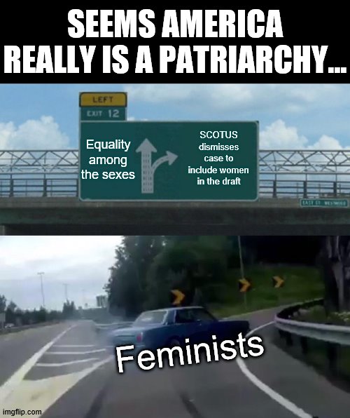 Feminisim is a Patriarchy | SEEMS AMERICA REALLY IS A PATRIARCHY... Equality among the sexes; SCOTUS dismisses case to include women in the draft; Feminists | image tagged in memes,left exit 12 off ramp,scotus,selective service,feminism,hypocrisy | made w/ Imgflip meme maker