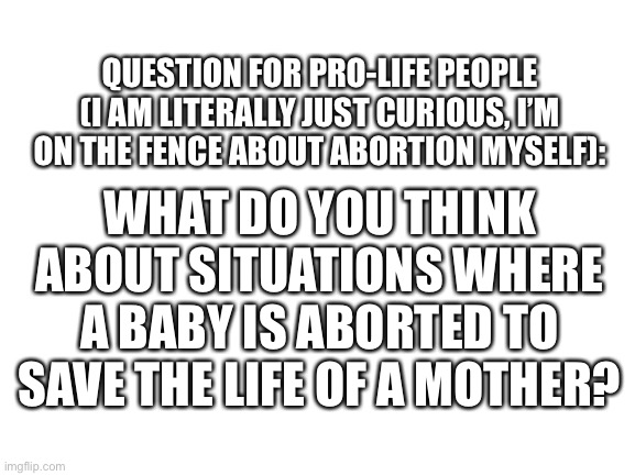 Blank White Template | QUESTION FOR PRO-LIFE PEOPLE (I AM LITERALLY JUST CURIOUS, I’M ON THE FENCE ABOUT ABORTION MYSELF):; WHAT DO YOU THINK ABOUT SITUATIONS WHERE A BABY IS ABORTED TO SAVE THE LIFE OF A MOTHER? | image tagged in blank white template | made w/ Imgflip meme maker