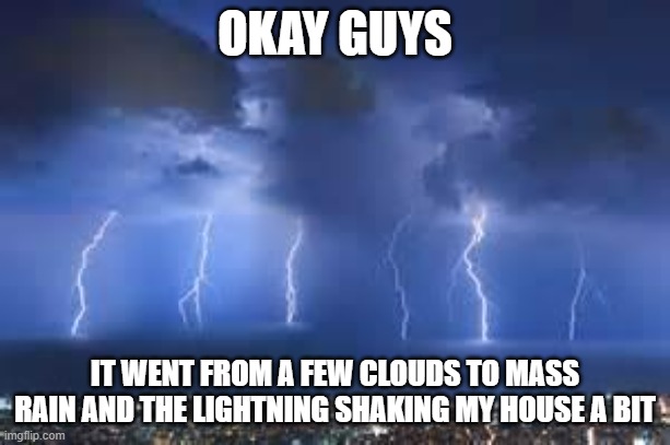I THINK IT COULD BE A CATEGORY 4  (if there are categories) | OKAY GUYS; IT WENT FROM A FEW CLOUDS TO MASS RAIN AND THE LIGHTNING SHAKING MY HOUSE A BIT | image tagged in thunderstorm | made w/ Imgflip meme maker