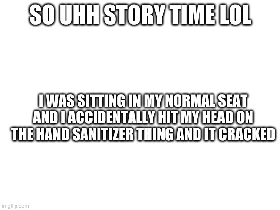 Blank White Template | SO UHH STORY TIME LOL; I WAS SITTING IN MY NORMAL SEAT AND I ACCIDENTALLY HIT MY HEAD ON THE HAND SANITIZER THING AND IT CRACKED | image tagged in blank white template | made w/ Imgflip meme maker