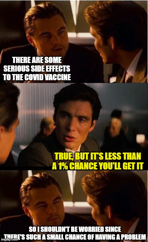 Inception | THERE ARE SOME SERIOUS SIDE EFFECTS TO THE COVID VACCINE; TRUE, BUT IT'S LESS THAN A 1% CHANCE YOU'LL GET IT; SO I SHOULDN'T BE WORRIED SINCE THERE'S SUCH A SMALL CHANCE OF HAVING A PROBLEM | image tagged in memes,inception | made w/ Imgflip meme maker