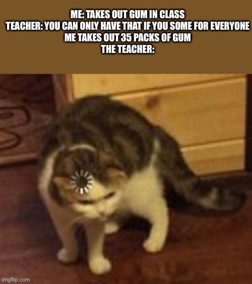 can this get to the front page? | ME: TAKES OUT GUM IN CLASS

TEACHER: YOU CAN ONLY HAVE THAT IF YOU SOME FOR EVERYONE

ME TAKES OUT 35 PACKS OF GUM

THE TEACHER: | image tagged in loading cat | made w/ Imgflip meme maker