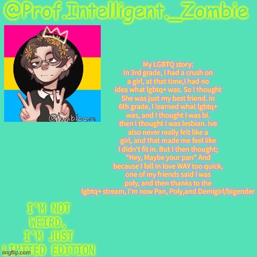 Eli's pan temp | My LGBTQ story: In 3rd grade, I had a crush on a girl, at that time,I had no idea what lgbtq+ was. So I thought She was just my best friend. in 6th grade, I learned what lgbtq+ was, and I thought I was bi. then I thought I was lesbian. Ive also never really felt like a girl, and that made me feel like I didn't fit in. But I then thought; "Hey, Maybe your pan" And because I fall in love WAY too quick, one of my friends said I was poly, and then thanks to the lgbtq+ stream, I'm now Pan, Poly,and Demigirl/bigender | image tagged in eli's pan temp | made w/ Imgflip meme maker