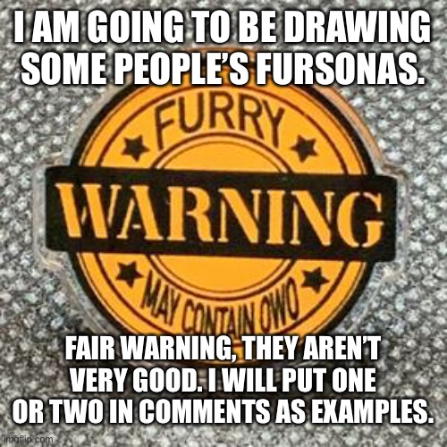 Comment your character if you want me to draw it | I AM GOING TO BE DRAWING SOME PEOPLE’S FURSONAS. FAIR WARNING, THEY AREN’T VERY GOOD. I WILL PUT ONE OR TWO IN COMMENTS AS EXAMPLES. | image tagged in furry | made w/ Imgflip meme maker