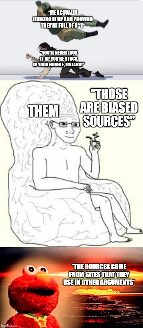 And then ya'll literally just change the subject and pretend I never looked it up. | *ME ACTUALLY LOOKING IT UP AND PROVING THEY'RE FULL OF S**T*; "YOU'LL NEVER LOOK IT UP. YOU'RE STUCK IN YOUR BUBBLE, LIBTARD!"; "THOSE ARE BIASED SOURCES"; THEM; *THE SOURCES COME FROM SITES THAT THEY USE IN OTHER ARGUMENTS* | image tagged in body slam,big brain wojak,elmo nuclear explosion,research,look it up | made w/ Imgflip meme maker