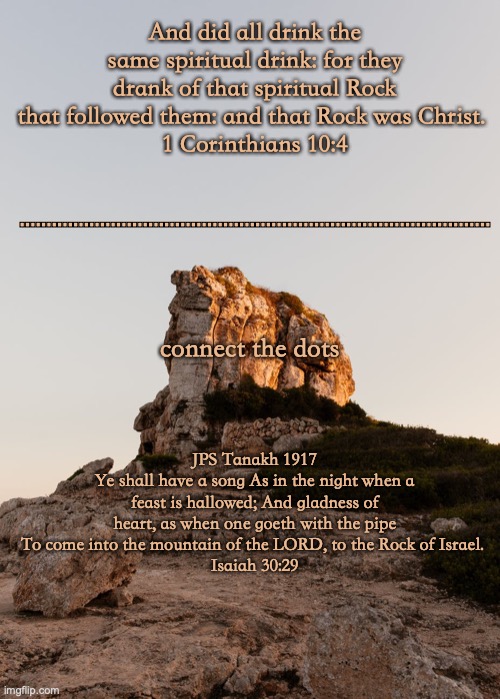 The Rock of Ages | And did all drink the same spiritual drink: for they drank of that spiritual Rock that followed them: and that Rock was Christ. 
1 Corinthians 10:4; ........................................................................................ connect the dots; JPS Tanakh 1917
Ye shall have a song As in the night when a feast is hallowed; And gladness of heart, as when one goeth with the pipe To come into the mountain of the LORD, to the Rock of Israel. 
Isaiah 30:29 | image tagged in jesus | made w/ Imgflip meme maker
