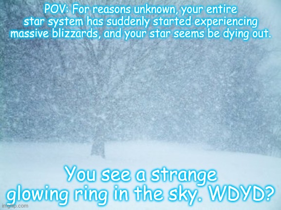 The cold is creeping in... she is coming... (No OP OCs, please) | POV: For reasons unknown, your entire star system has suddenly started experiencing massive blizzards, and your star seems be dying out. You see a strange glowing ring in the sky. WDYD? | image tagged in blizzard | made w/ Imgflip meme maker