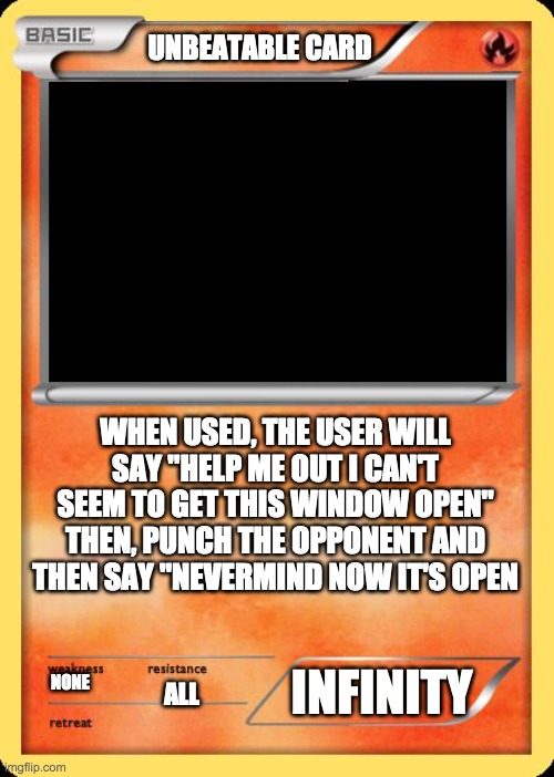 Blank Pokemon Card | UNBEATABLE CARD; WHEN USED, THE USER WILL SAY "HELP ME OUT I CAN'T SEEM TO GET THIS WINDOW OPEN" THEN, PUNCH THE OPPONENT AND THEN SAY "NEVERMIND NOW IT'S OPEN; INFINITY; NONE; ALL | image tagged in blank pokemon card | made w/ Imgflip meme maker