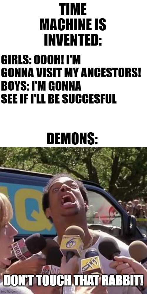 DON'T DO IT! | TIME MACHINE IS INVENTED:; GIRLS: OOOH! I'M GONNA VISIT MY ANCESTORS!
BOYS: I'M GONNA SEE IF I'LL BE SUCCESFUL; DEMONS:; DON'T TOUCH THAT RABBIT! | image tagged in run bitch run blank,doom,daisy,demons,oh shit,memes | made w/ Imgflip meme maker