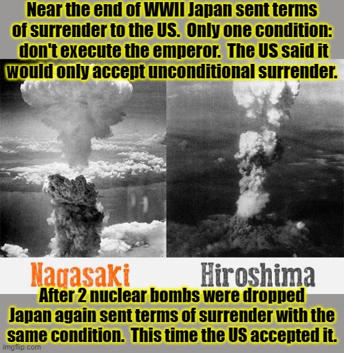 The US just wanted to show Russia what its new weapons could do | Near the end of WWII Japan sent terms of surrender to the US.  Only one condition:  don't execute the emperor.  The US said it
would only accept unconditional surrender. After 2 nuclear bombs were dropped Japan again sent terms of surrender with the same condition.  This time the US accepted it. | image tagged in nagasaki hiroshima nuclear bomb wwii,war crimes,evil,this is america | made w/ Imgflip meme maker